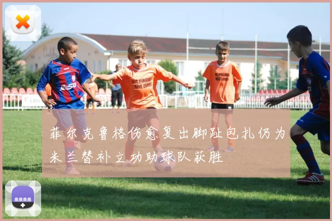 菲尔克鲁格伤愈复出脚趾包扎仍为米兰替补立功助球队获胜