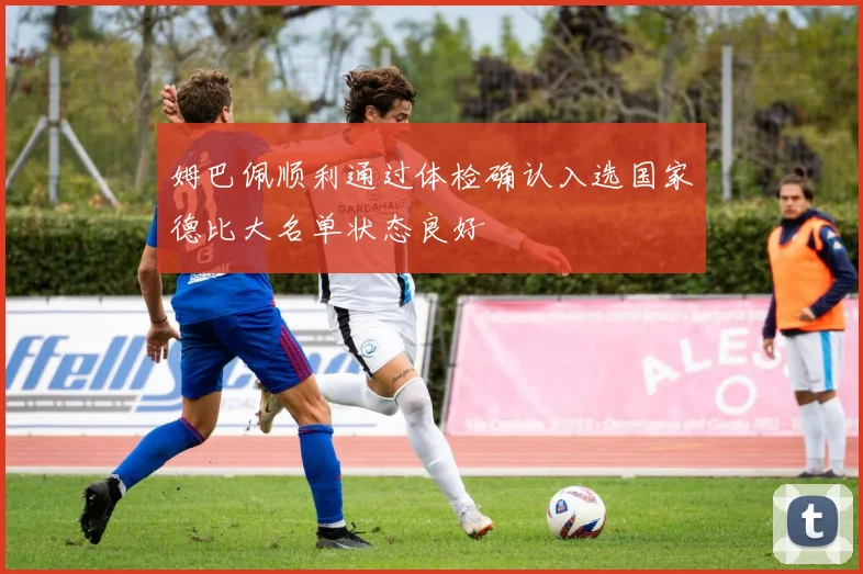 姆巴佩顺利通过体检确认入选国家德比大名单状态良好