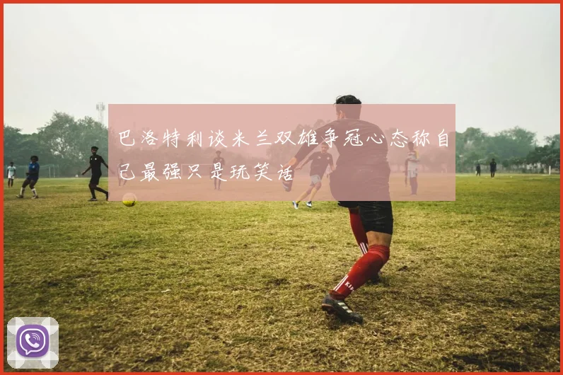 巴洛特利谈米兰双雄争冠心态称自己最强只是玩笑话