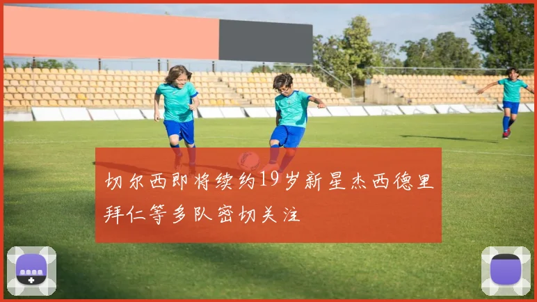 切尔西即将续约19岁新星杰西德里拜仁等多队密切关注