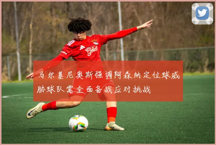 马尔基尼奥斯强调阿森纳定位球威胁球队需全面备战应对挑战