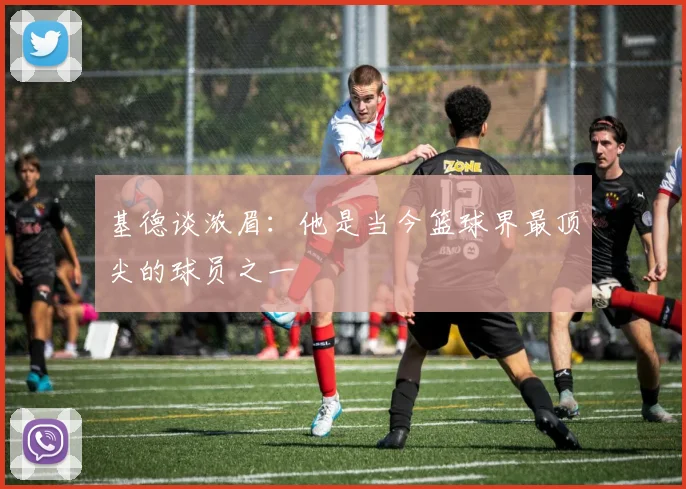 基德谈浓眉：他是当今篮球界最顶尖的球员之一