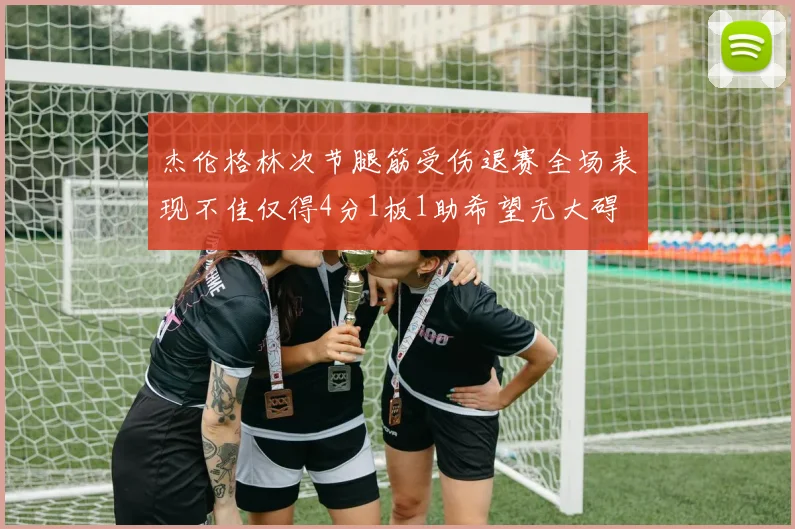 杰伦格林次节腿筋受伤退赛全场表现不佳仅得4分1板1助希望无大碍
