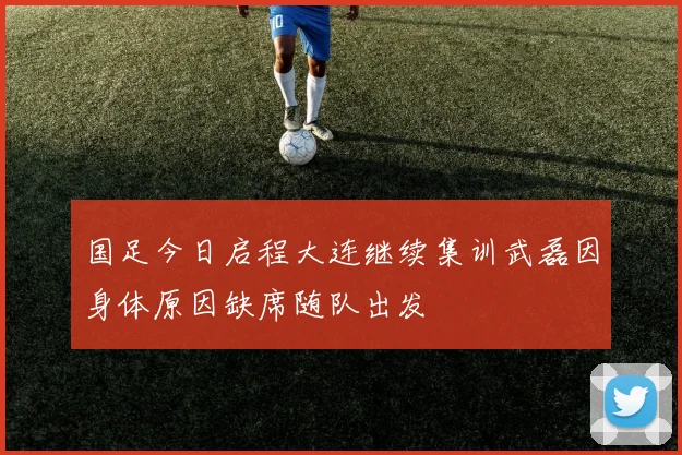 国足今日启程大连继续集训武磊因身体原因缺席随队出发