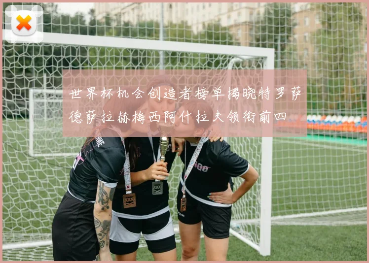 世界杯机会创造者榜单揭晓特罗萨德萨拉赫梅西阿什拉夫领衔前四