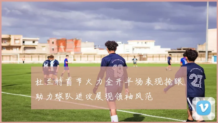 杜兰特首节火力全开半场表现抢眼助力球队进攻展现领袖风范