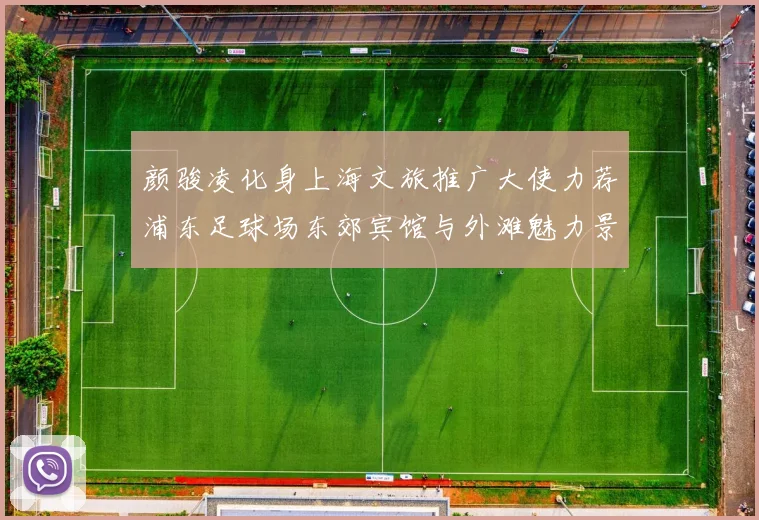 颜骏凌化身上海文旅推广大使力荐浦东足球场东郊宾馆与外滩魅力景点