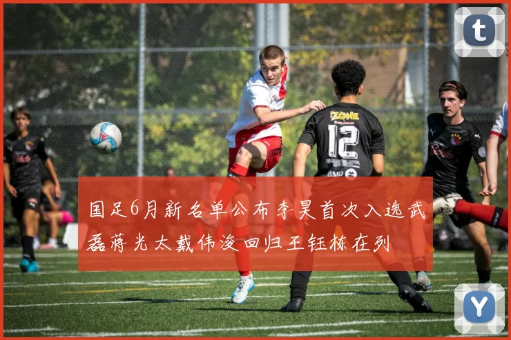 国足6月新名单公布李昊首次入选武磊蒋光太戴伟浚回归王钰栋在列