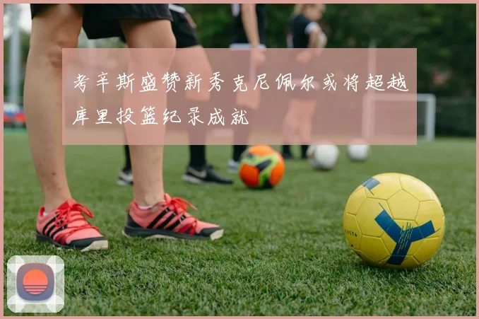 考辛斯盛赞新秀克尼佩尔或将超越库里投篮纪录成就