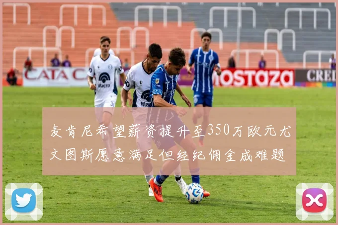 麦肯尼希望薪资提升至350万欧元尤文图斯愿意满足但经纪佣金成难题