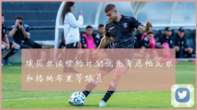 埃贝尔谈续约计划优先考虑帕瓦尔和格纳布里等球员