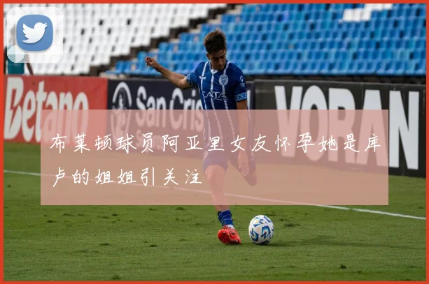 布莱顿球员阿亚里女友怀孕她是库卢的姐姐引关注