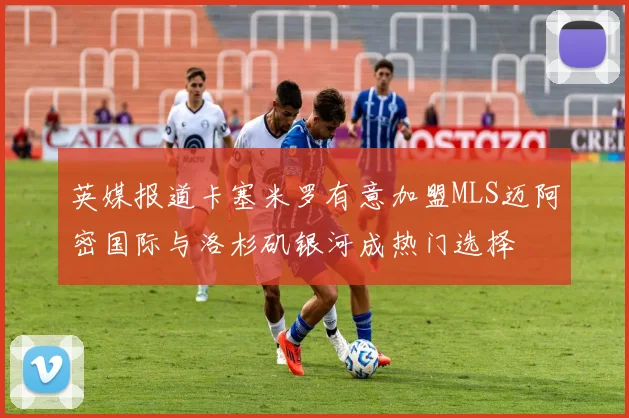 英媒报道卡塞米罗有意加盟MLS迈阿密国际与洛杉矶银河成热门选择