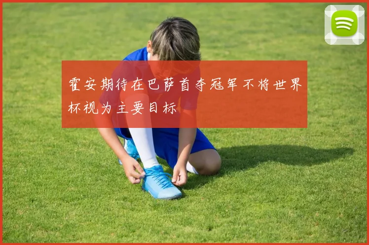 霍安期待在巴萨首夺冠军不将世界杯视为主要目标
